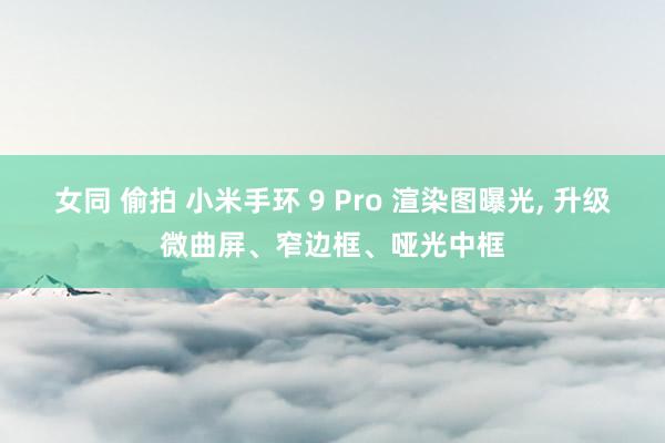 女同 偷拍 小米手环 9 Pro 渲染图曝光, 升级微曲屏、窄边框、哑光中框