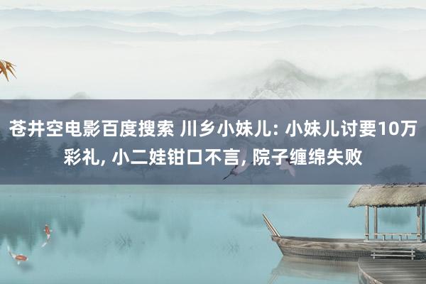 苍井空电影百度搜索 川乡小妹儿: 小妹儿讨要10万彩礼, 小二娃钳口不言, 院子缠绵失败