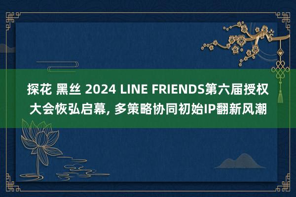 探花 黑丝 2024 LINE FRIENDS第六届授权大会恢弘启幕, 多策略协同初始IP翻新风潮