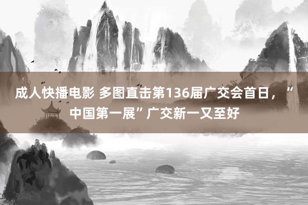 成人快播电影 多图直击第136届广交会首日，“中国第一展”广交新一又至好