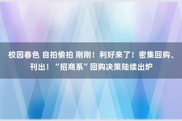 校园春色 自拍偷拍 刚刚！利好来了！密集回购、刊出！“招商系”回购决策陆续出炉