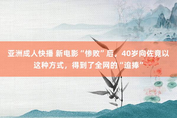 亚洲成人快播 新电影“惨败”后，40岁向佐竟以这种方式，得到了全网的“追捧”