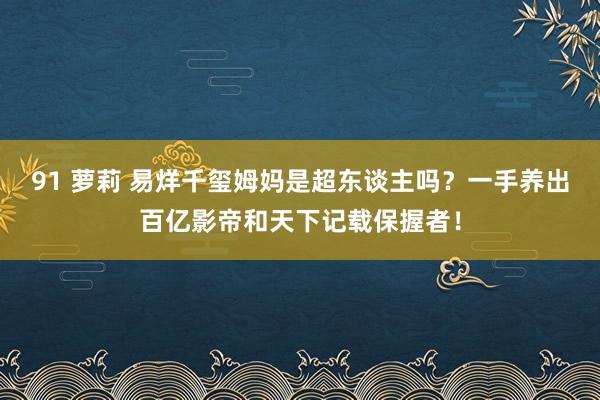 91 萝莉 易烊千玺姆妈是超东谈主吗？一手养出百亿影帝和天下记载保握者！