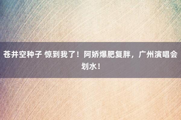 苍井空种子 惊到我了！阿娇爆肥复胖，广州演唱会划水！