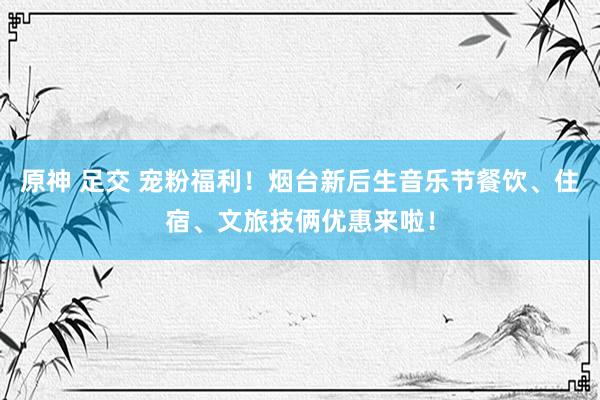 原神 足交 宠粉福利！烟台新后生音乐节餐饮、住宿、文旅技俩优惠来啦！