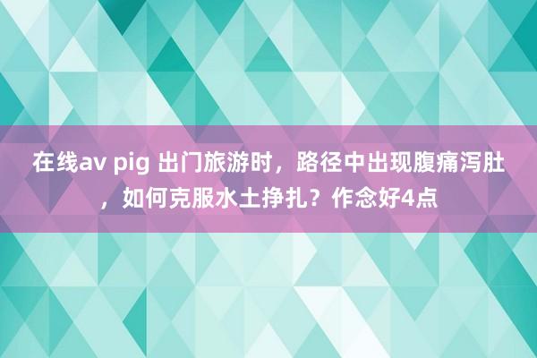 在线av pig 出门旅游时，路径中出现腹痛泻肚，如何克服水土挣扎？作念好4点