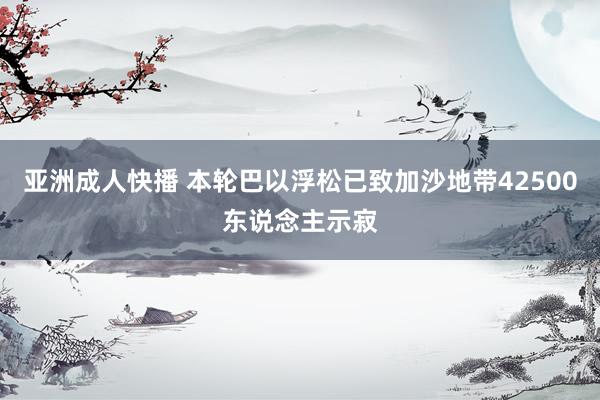 亚洲成人快播 本轮巴以浮松已致加沙地带42500东说念主示寂