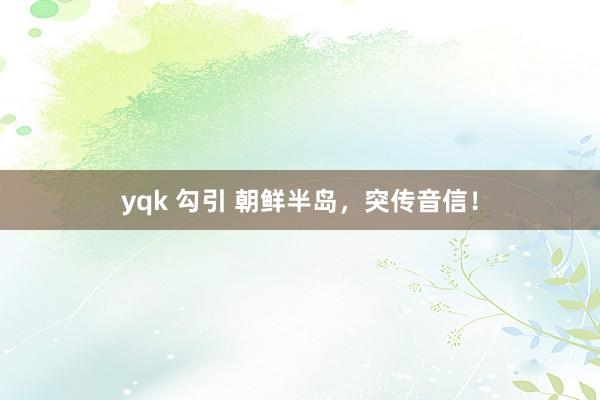 yqk 勾引 朝鲜半岛，突传音信！