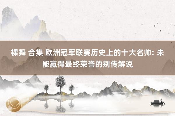 裸舞 合集 欧洲冠军联赛历史上的十大名帅: 未能赢得最终荣誉的别传解说