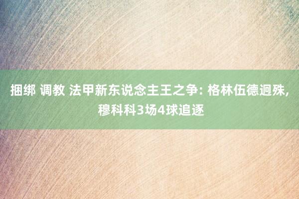 捆绑 调教 法甲新东说念主王之争: 格林伍德迥殊, 穆科科3场4球追逐