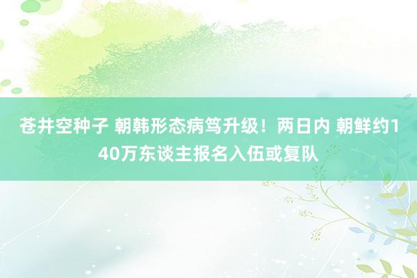 苍井空种子 朝韩形态病笃升级！两日内 朝鲜约140万东谈主报名入伍或复队