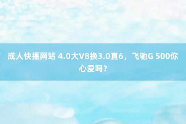 成人快播网站 4.0大V8换3.0直6，飞驰G 500你心爱吗？