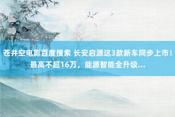 苍井空电影百度搜索 长安启源这3款新车同步上市！最高不超16万，能源智能全升级...