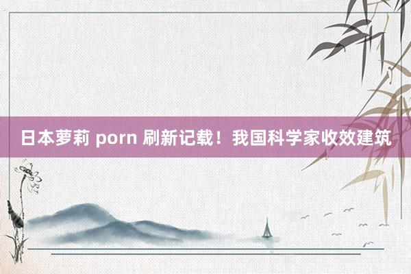 日本萝莉 porn 刷新记载！我国科学家收效建筑