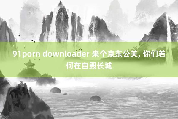 91porn downloader 来个京东公关, 你们若何在自毁长城