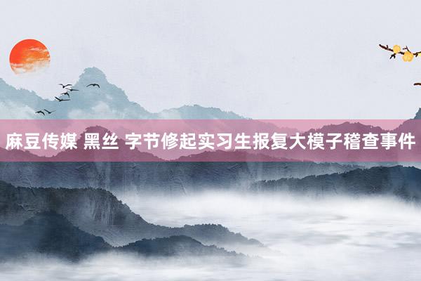 麻豆传媒 黑丝 字节修起实习生报复大模子稽查事件