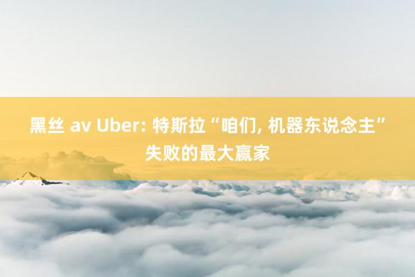 黑丝 av Uber: 特斯拉“咱们, 机器东说念主”失败的最大赢家