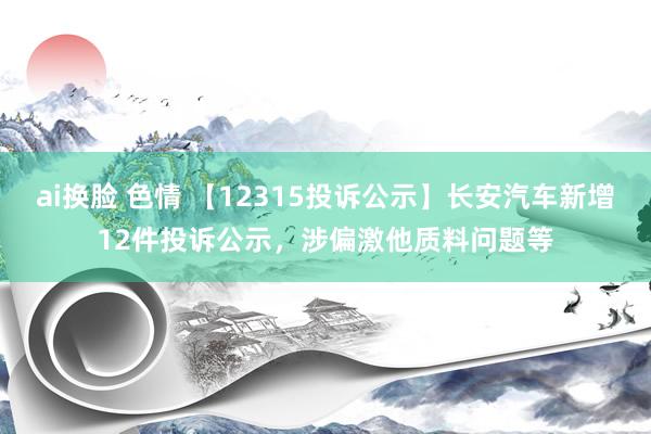 ai换脸 色情 【12315投诉公示】长安汽车新增12件投诉公示，涉偏激他质料问题等