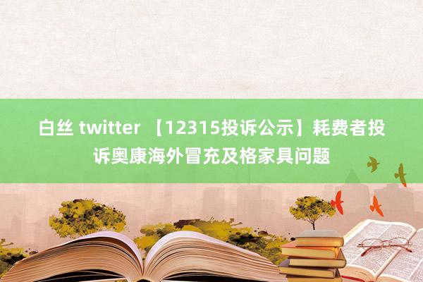 白丝 twitter 【12315投诉公示】耗费者投诉奥康海外冒充及格家具问题