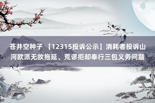 苍井空种子 【12315投诉公示】消耗者投诉山河欧派无故拖延、荒谬拒却奉行三包义务问题