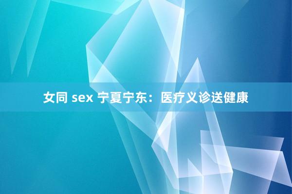 女同 sex 宁夏宁东：医疗义诊送健康