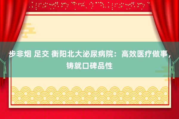 步非烟 足交 衡阳北大泌尿病院：高效医疗做事，铸就口碑品性