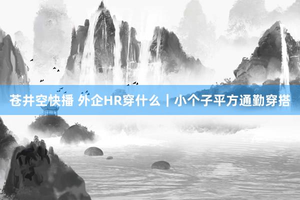 苍井空快播 外企HR穿什么｜小个子平方通勤穿搭