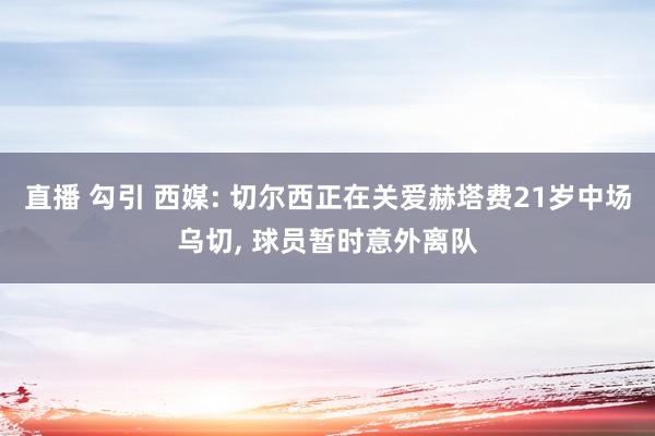 直播 勾引 西媒: 切尔西正在关爱赫塔费21岁中场乌切, 球员暂时意外离队