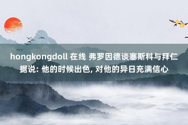 hongkongdoll 在线 弗罗因德谈塞斯科与拜仁据说: 他的时候出色, 对他的异日充满信心