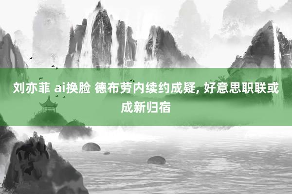 刘亦菲 ai换脸 德布劳内续约成疑, 好意思职联或成新归宿