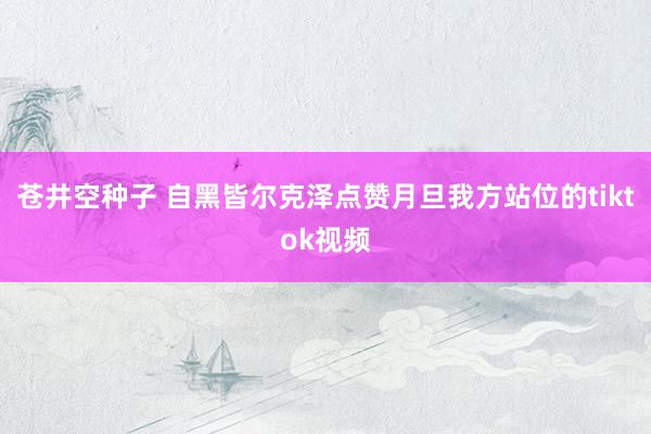 苍井空种子 自黑皆尔克泽点赞月旦我方站位的tiktok视频