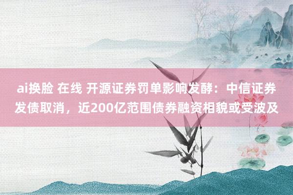 ai换脸 在线 开源证券罚单影响发酵：中信证券发债取消，近200亿范围债券融资相貌或受波及