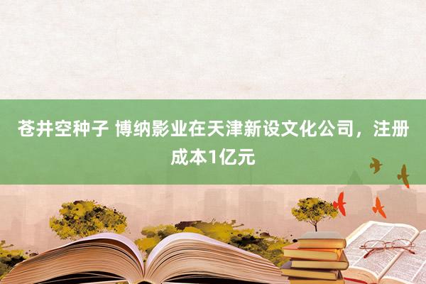 苍井空种子 博纳影业在天津新设文化公司，注册成本1亿元