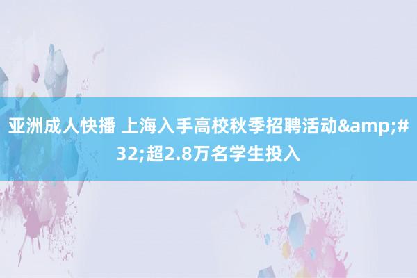 亚洲成人快播 上海入手高校秋季招聘活动&#32;超2.8万名学生投入