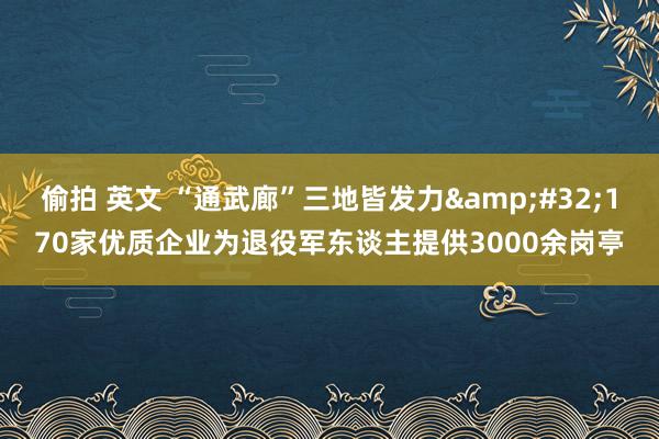 偷拍 英文 “通武廊”三地皆发力&#32;170家优质企业为退役军东谈主提供3000余岗亭