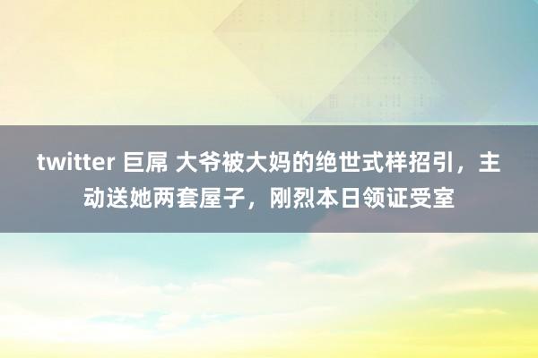 twitter 巨屌 大爷被大妈的绝世式样招引，主动送她两套屋子，刚烈本日领证受室