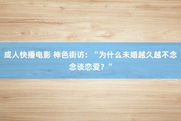 成人快播电影 神色街访：“为什么未婚越久越不念念谈恋爱？”