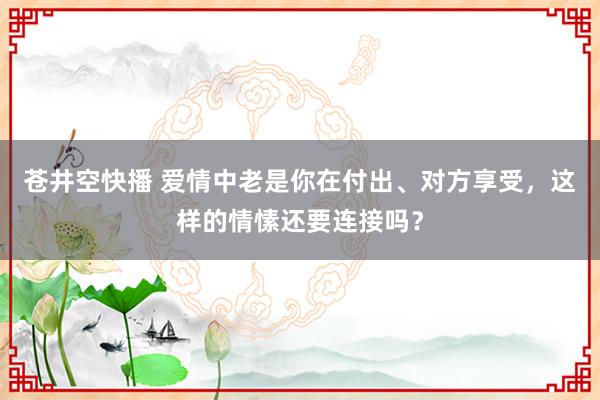 苍井空快播 爱情中老是你在付出、对方享受，这样的情愫还要连接吗？