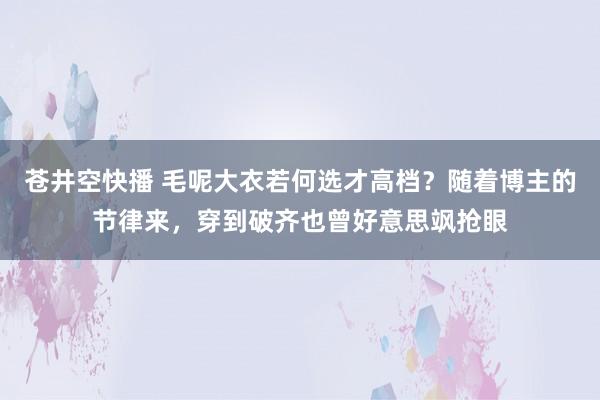 苍井空快播 毛呢大衣若何选才高档？随着博主的节律来，穿到破齐也曾好意思飒抢眼