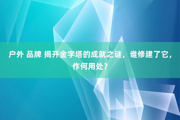 户外 品牌 揭开金字塔的成就之谜，谁修建了它，作何用处？