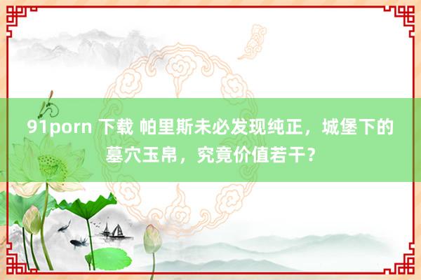 91porn 下载 帕里斯未必发现纯正，城堡下的墓穴玉帛，究竟价值若干？