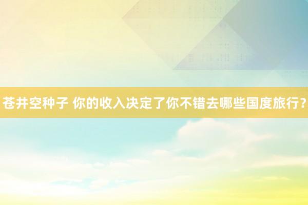 苍井空种子 你的收入决定了你不错去哪些国度旅行？