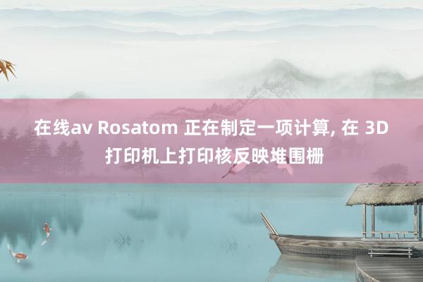 在线av Rosatom 正在制定一项计算, 在 3D 打印机上打印核反映堆围栅