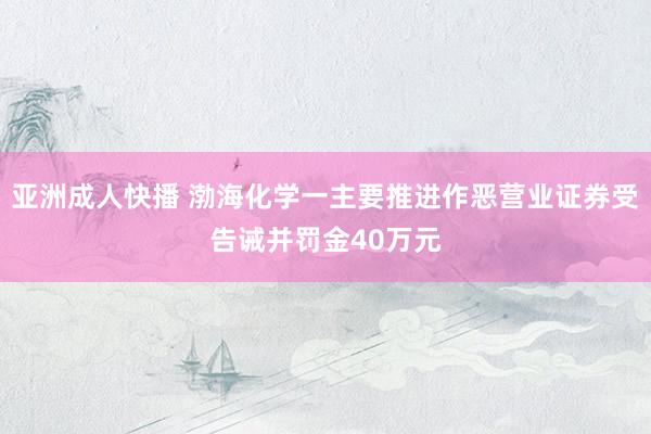 亚洲成人快播 渤海化学一主要推进作恶营业证券受告诫并罚金40万元