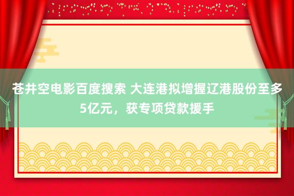 苍井空电影百度搜索 大连港拟增握辽港股份至多5亿元，获专项贷款援手