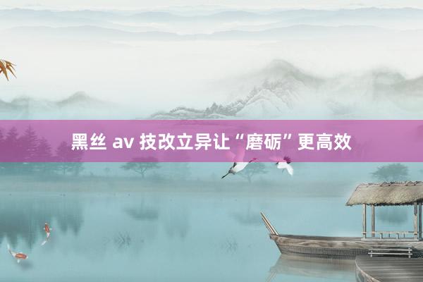 黑丝 av 技改立异让“磨砺”更高效