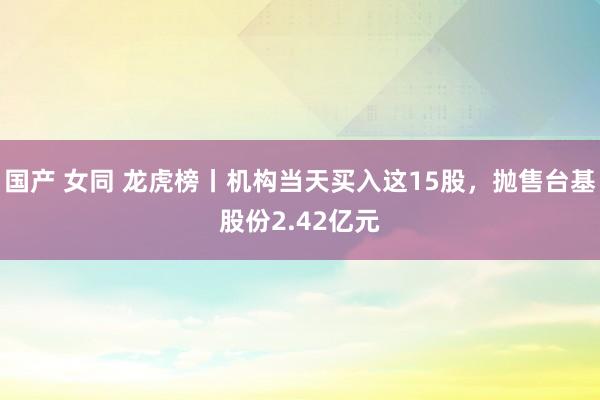 国产 女同 龙虎榜丨机构当天买入这15股，抛售台基股份2.42亿元