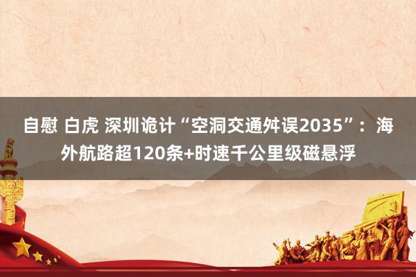 自慰 白虎 深圳诡计“空洞交通舛误2035”：海外航路超120条+时速千公里级磁悬浮