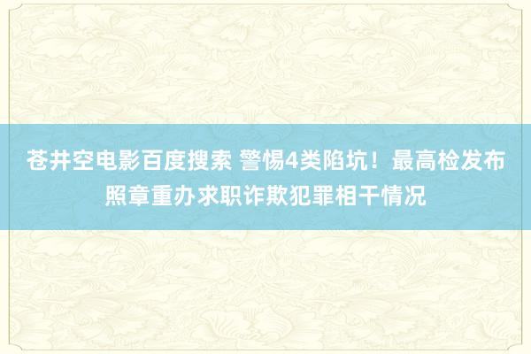 苍井空电影百度搜索 警惕4类陷坑！最高检发布照章重办求职诈欺犯罪相干情况