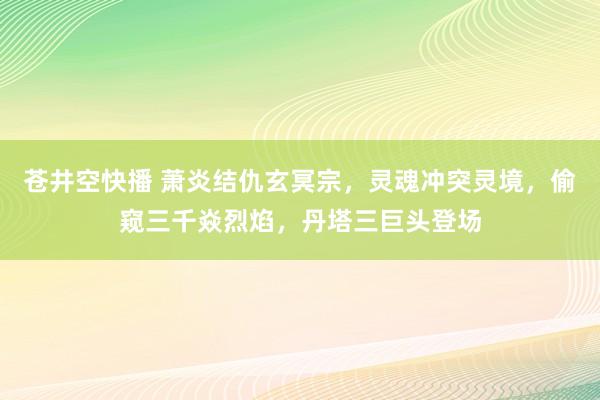 苍井空快播 萧炎结仇玄冥宗，灵魂冲突灵境，偷窥三千焱烈焰，丹塔三巨头登场